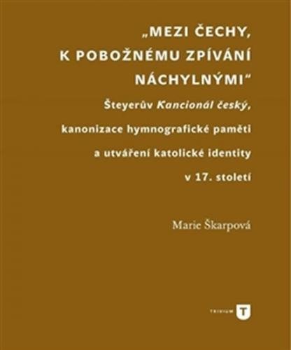 Mezi Čechy, k pobožnému zpívání náchylnými - Šteyerův Kancionál český, kanonizace hymnografické paměti a utváření katolické identity v 17. století - Škarpová Marie