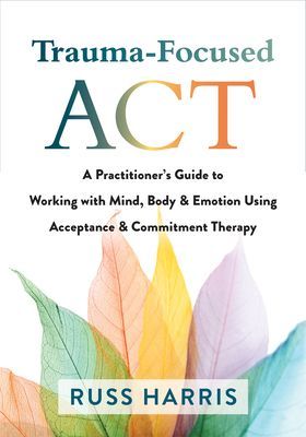 Trauma-Focused ACT: A Practitioner's Guide to Working with Mind, Body, and Emotion Using Acceptance and Commitment Therapy (Harris Russ)(Paperback)