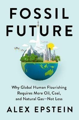 Fossil Future : Why Global Human Florishing Requires More Oil, Coal, and Natural Gas - Not Less - Alex Epstein