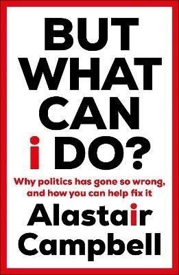 But What Can I Do?: Why Politics Has Gone So Wrong, and How You Can Help Fix It - Alastair Campbell