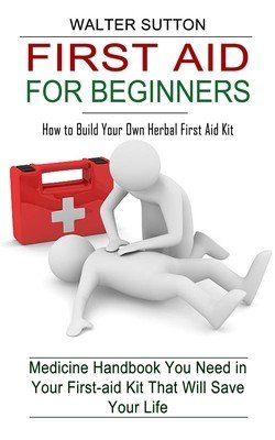 First Aid for Beginners: How to Build Your Own Herbal First Aid Kit (Medicine Handbook You Need in Your First-aid Kit That Will Save Your Life) (Sutton Walter)(Paperback)