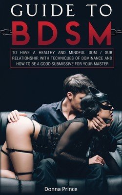 Guide to BDSM: to Have a Healthy and Mindful Dom / Sub Relationship, with Techniques of Dominance and How to be a Good Submissive for (Prince Donna)(Paperback)