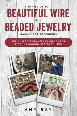 DIY Guide to Beautiful Wire and Beaded Jewelry Making for Beginners: The Simple Step-by-Step Handbook for Starting Jewelry Crafts at Home (Ray Amy)(Paperback)