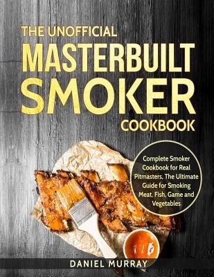 The Unofficial Masterbuilt Smoker Cookbook: Complete Smoker Cookbook for Real Pitmasters, the Ultimate Guide for Smoking Meat, Fish, Game and Vegetabl (Murray Daniel)(Paperback)