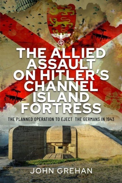 The Allied Assault on Hitler's Channel Island Fortress: The Planned Operation to Eject the Germans in 1943 (Grehan John)(Pevná vazba)