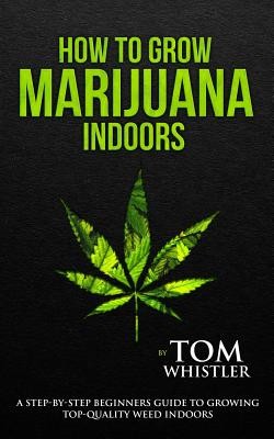 How to Grow Marijuana: Indoors - A Step-By-Step Beginner's Guide to Growing Top-Quality Weed Indoors (Whistler Tom)(Paperback)