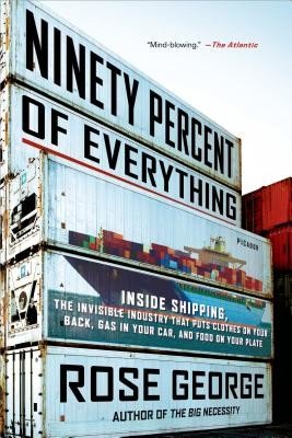 Ninety Percent of Everything: Inside Shipping, the Invisible Industry That Puts Clothes on Your Back, Gas in Your Car, and Food on Your Plate (George Rose)(Paperback)