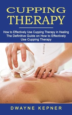 Cupping Therapy: How to Effectively Use Cupping Therapy in Healing (The Definitive Guide on How to Effectively Use Cupping Therapy) (Kepner Dwayne)(Paperback)
