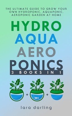 Hydroponics, Aquaponics, Aeroponics: The Ultimate Guide to Grow your own Hydroponic or Aquaponic or Aeroponic Garden at Home: Fruit, Vegetable, Herbs. (Darling Lara)(Paperback)