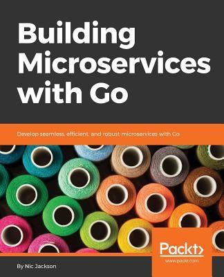 Building Microservices with Go: Develop seamless, efficient, and robust microservices with Go (Jackson Nic)(Paperback)