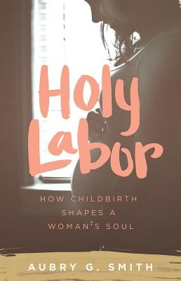 Holy Labor: How Childbirth Shapes a Woman's Soul (Smith Aubry G.)(Paperback)