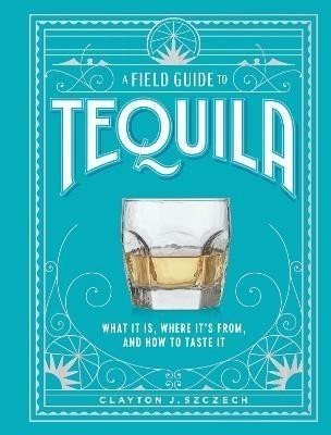 A Field Guide to Tequila: What It Is, Where It's From, and How to Taste It - Clayton Szczech