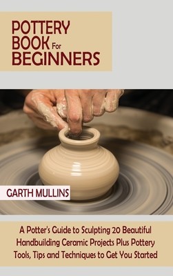 Pottery Book for Beginners: A Potter's Guide to Sculpting 20 Beautiful Handbuilding Ceramic Projects Plus Pottery Tools, Tips and Techniques to Ge (Mullins Garth)(Pevná vazba)