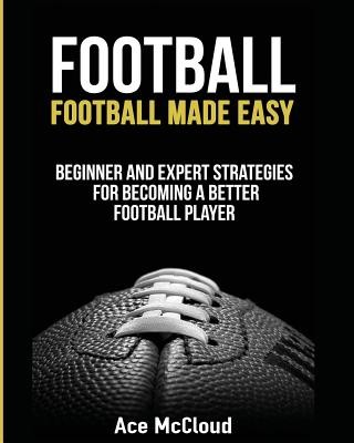 Football: Football Made Easy: Beginner and Expert Strategies For Becoming A Better Football Player (McCloud Ace)(Paperback)