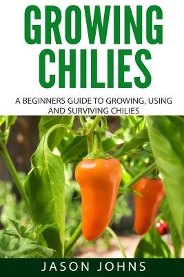 Growing Chilies - A Beginners Guide To Growing, Using, and Surviving Chilies: Everything You Need To Know To Successfully Grow Chilies At Home (Johns Jason)(Paperback)