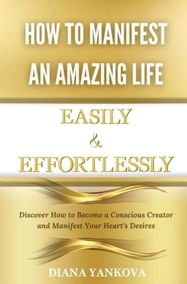 How to Manifest an Amazing Life Easily and Effortlessly: Discover How to Become a Conscious Creator and Manifest Your Heart's Desires (Yankova Diana)(Paperback)