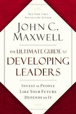 The Ultimate Guide to Developing Leaders: Invest in People Like Your Future Depends on It - John C. Maxwell
