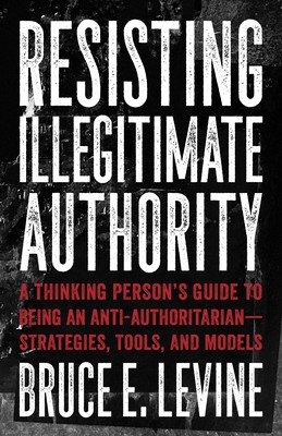 Resisting Illegitimate Authority: A Thinking Person's Guide to Being an Anti-Authoritarian--Strategies, Tools, and Models (Levine Bruce E.)(Paperback)