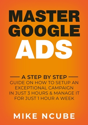 Master Google Ads: A Step By Step Guide On How To Setup An Exceptional Campaign In Just 3 Hours And Manage It For Just 1 Hour A Week (Ncube Mike)(Paperback)