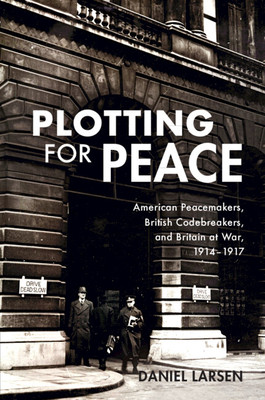 Plotting for Peace: American Peacemakers, British Codebreakers, and Britain at War, 1914-1917 (Larsen Daniel)(Paperback)