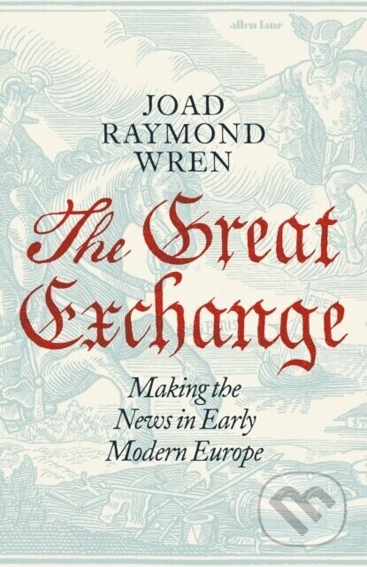 The Great Exchange: Making the News in Early Modern Europe - Joad Raymond Wren