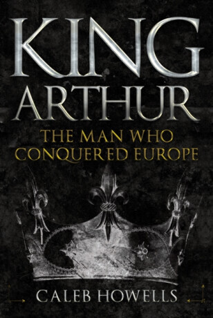 King Arthur: The Man Who Conquered Europe -  (Howells Caleb)(Pevná vazba)