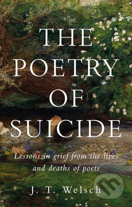 The Poetry of Suicide : Lessons in Grief from the Lives and Deaths of Poets - J. T. Welsch