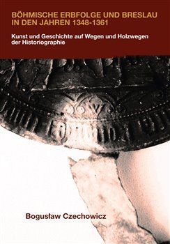 Böhmische Erbfolge und Breslau in den Jahren 1348-1361 - Kunst und Geschichte auf Wegen und Holzwegen der Historiographie - Czechowicz Boguslaw