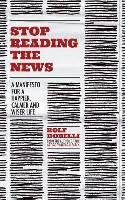 Stop Reading the News : A Manifesto for a Happier, Calmer and Wiser Life - Dobelli Rolf