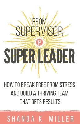 From Supervisor to Super Leader: How to Break Free from Stress and Build a Thriving Team That Gets Results (Miller Shanda K.)(Paperback)